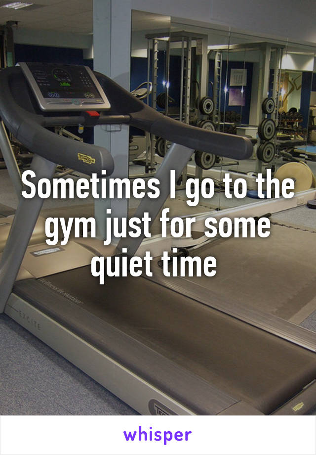 Sometimes I go to the gym just for some quiet time 