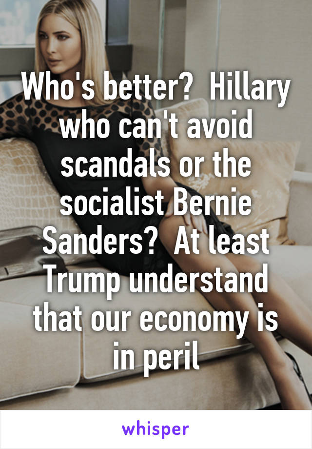 Who's better?  Hillary who can't avoid scandals or the socialist Bernie Sanders?  At least Trump understand that our economy is in peril