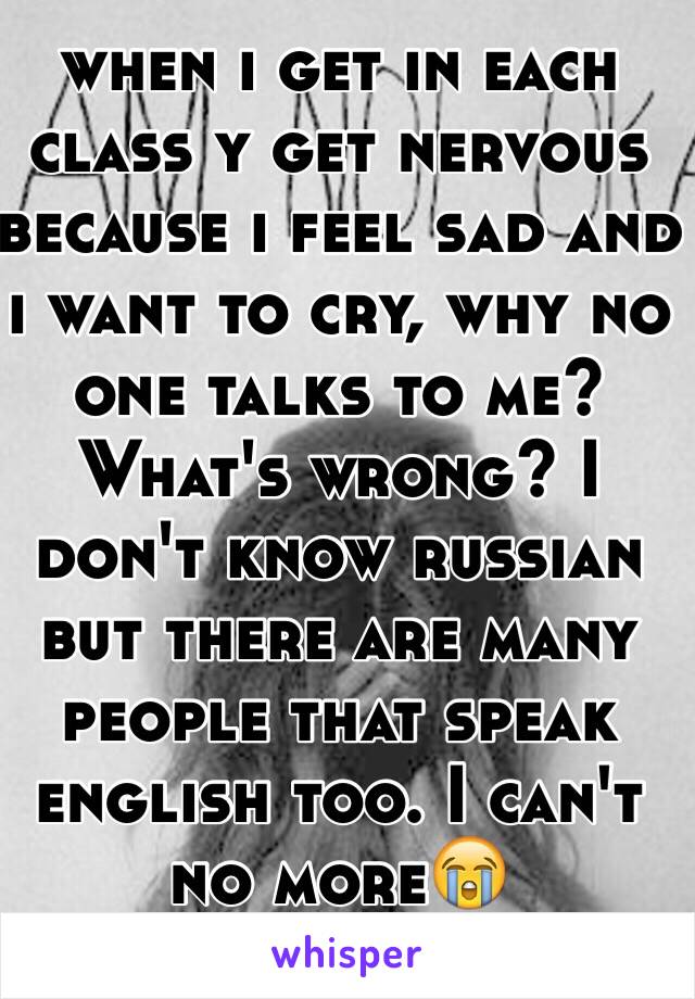 when i get in each class y get nervous because i feel sad and i want to cry, why no one talks to me? What's wrong? I don't know russian but there are many people that speak english too. I can't no more😭