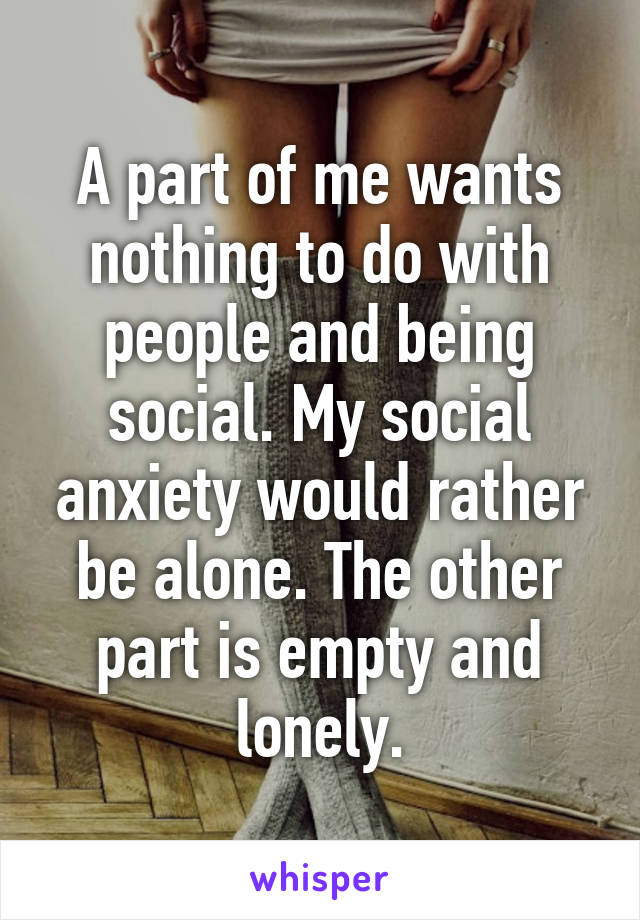 A part of me wants nothing to do with people and being social. My social anxiety would rather be alone. The other part is empty and lonely.