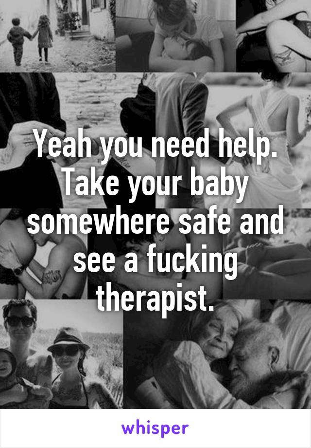 Yeah you need help. Take your baby somewhere safe and see a fucking therapist.