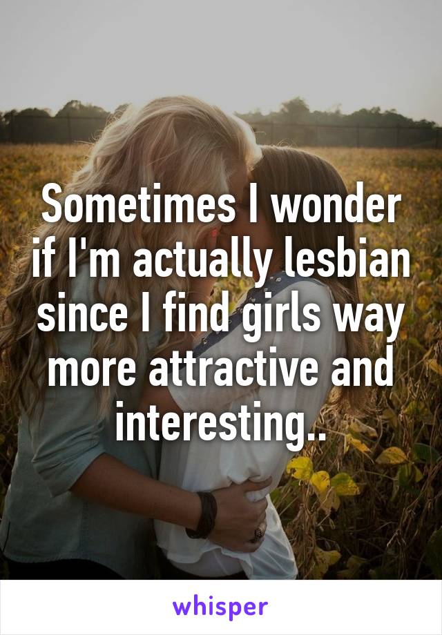 Sometimes I wonder if I'm actually lesbian since I find girls way more attractive and interesting..