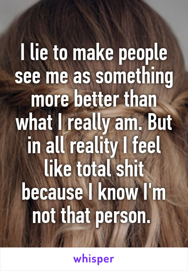 I lie to make people see me as something more better than what I really am. But in all reality I feel like total shit because I know I'm not that person. 