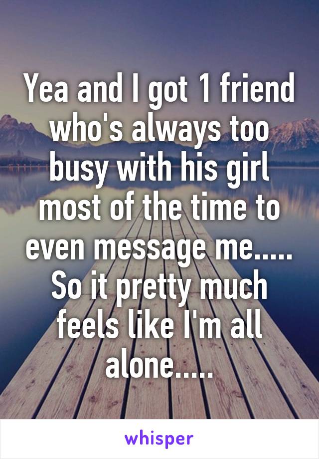 Yea and I got 1 friend who's always too busy with his girl most of the time to even message me..... So it pretty much feels like I'm all alone.....