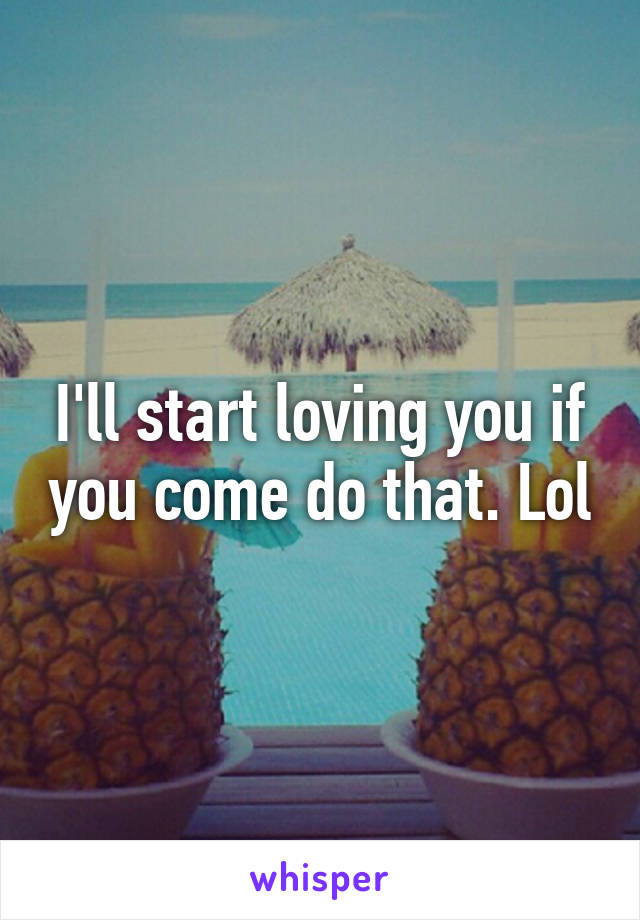 I'll start loving you if you come do that. Lol