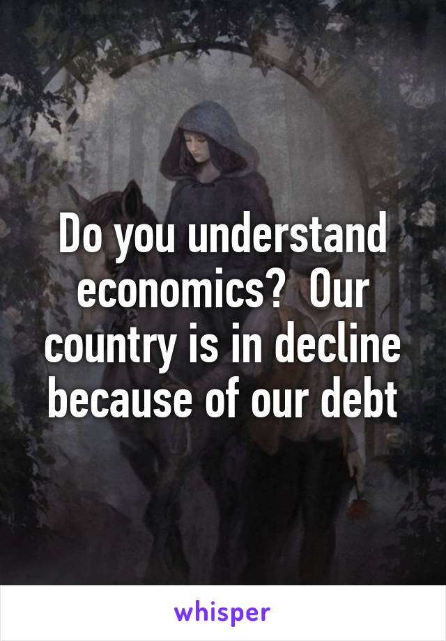 Do you understand economics?  Our country is in decline because of our debt