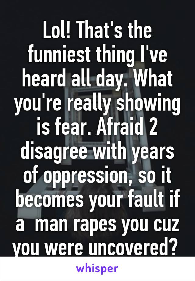 Lol! That's the funniest thing I've heard all day. What you're really showing is fear. Afraid 2 disagree with years of oppression, so it becomes your fault if a  man rapes you cuz you were uncovered? 