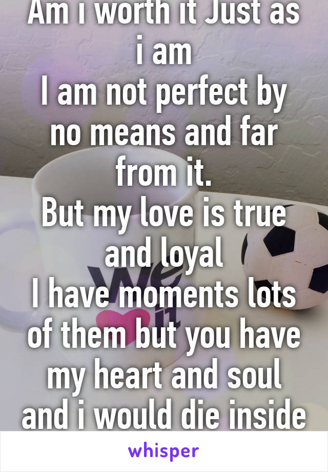 Am i worth it Just as i am
I am not perfect by no means and far from it.
But my love is true and loyal
I have moments lots of them but you have my heart and soul and i would die inside without you 