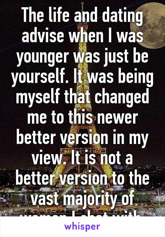 The life and dating advise when I was younger was just be yourself. It was being myself that changed me to this newer better version in my view. It is not a better version to the vast majority of women I chat with.