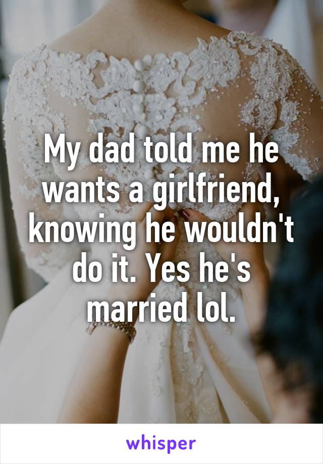 My dad told me he wants a girlfriend, knowing he wouldn't do it. Yes he's married lol.