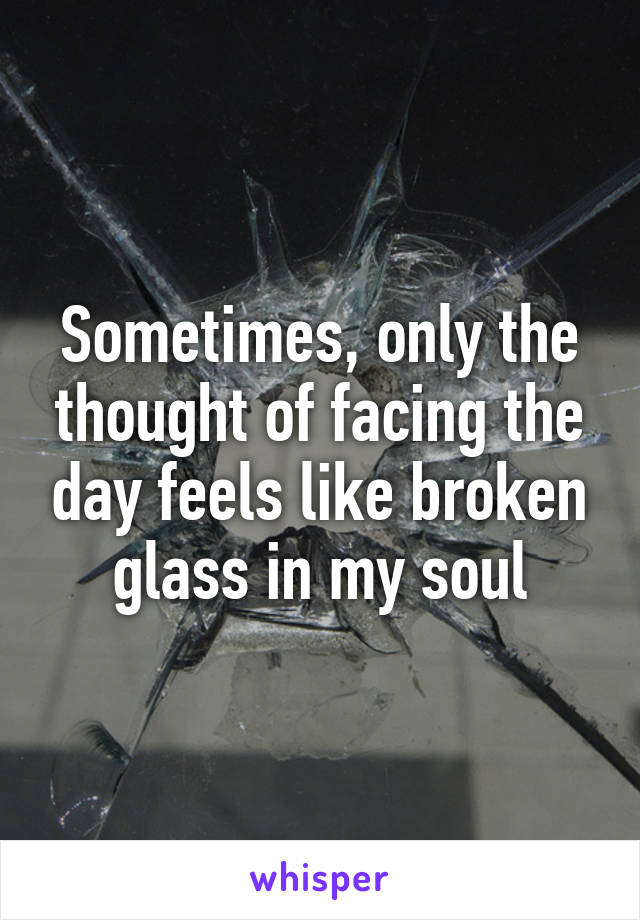 Sometimes, only the thought of facing the day feels like broken glass in my soul