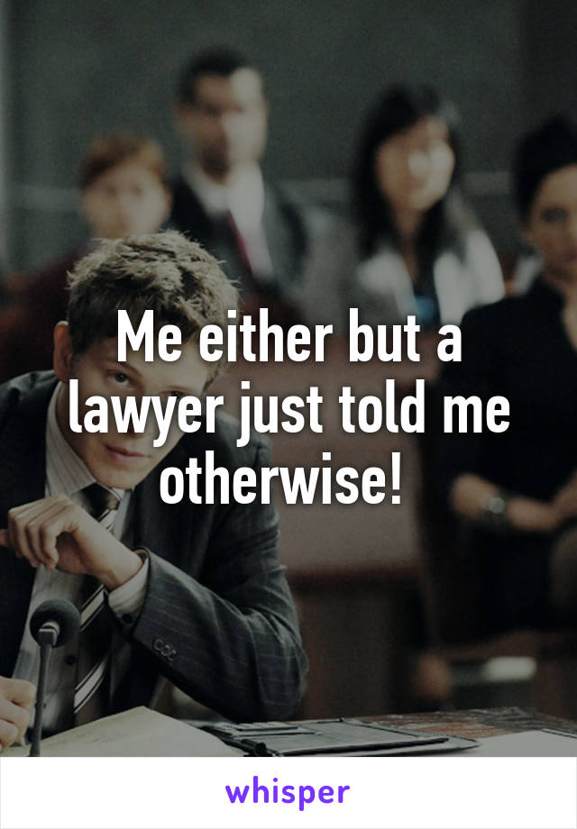 Me either but a lawyer just told me otherwise! 