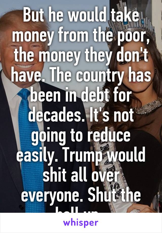 But he would take money from the poor, the money they don't have. The country has been in debt for decades. It's not going to reduce easily. Trump would shit all over everyone. Shut the hell up. 