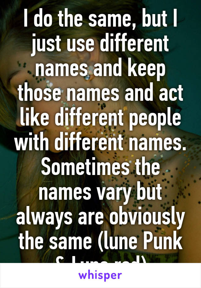 I do the same, but I just use different names and keep those names and act like different people with different names. Sometimes the names vary but always are obviously the same (lune Punk & Lune red)