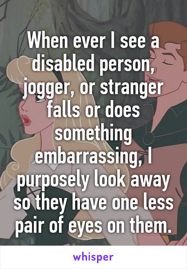 When ever I see a disabled person, jogger, or stranger falls or does something embarrassing, I purposely look away so they have one less pair of eyes on them.