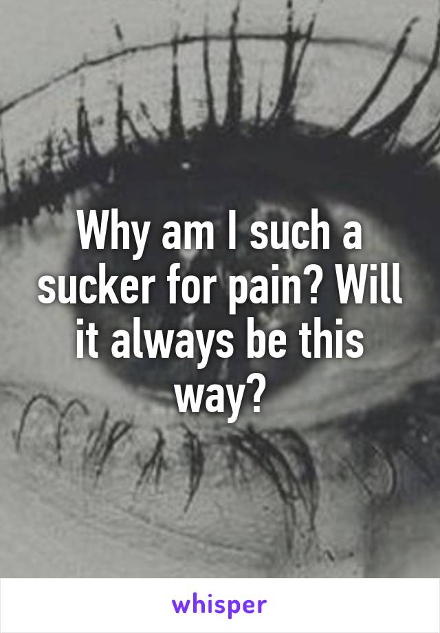 Why am I such a sucker for pain? Will it always be this way?