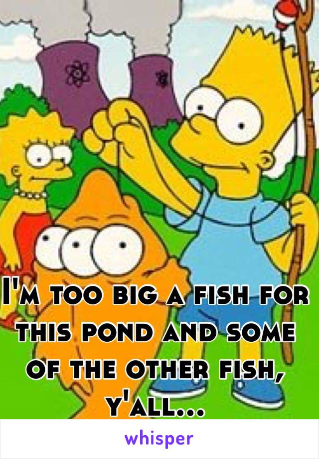 I'm too big a fish for this pond and some of the other fish, y'all...