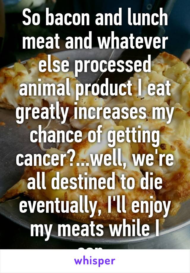 So bacon and lunch meat and whatever else processed animal product I eat greatly increases my chance of getting cancer?...well, we're all destined to die eventually, I'll enjoy my meats while I can. 