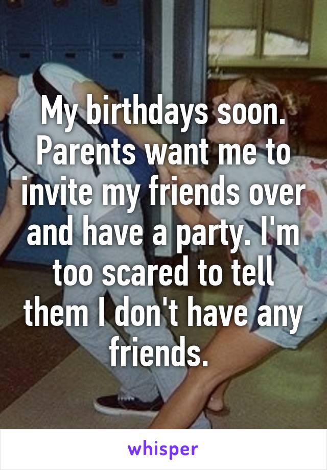 My birthdays soon. Parents want me to invite my friends over and have a party. I'm too scared to tell them I don't have any friends. 