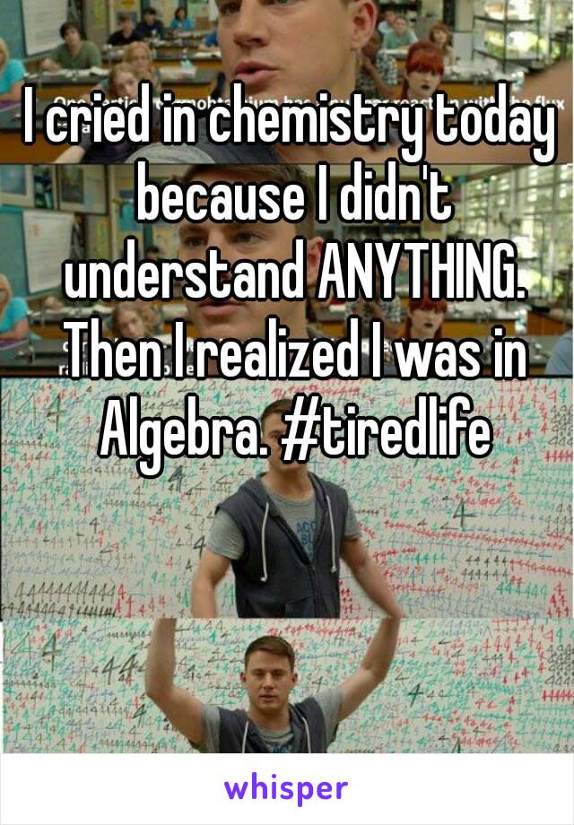 I cried in chemistry today because I didn't understand ANYTHING. Then I realized I was in Algebra. #tiredlife