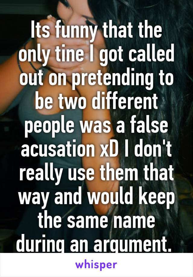 Its funny that the only tine I got called out on pretending to be two different people was a false acusation xD I don't really use them that way and would keep the same name during an argument. 