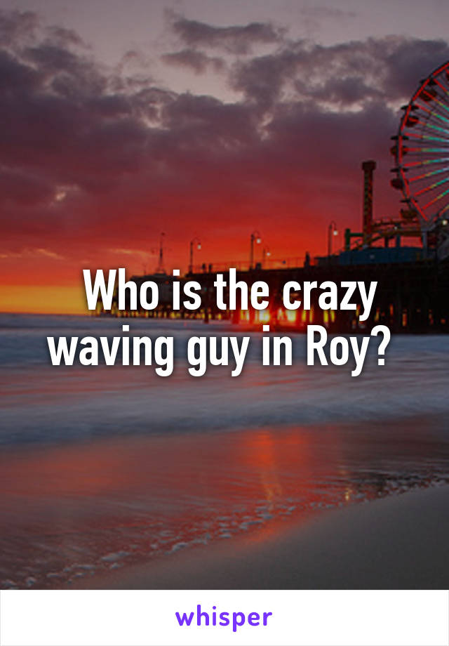  Who is the crazy waving guy in Roy? 