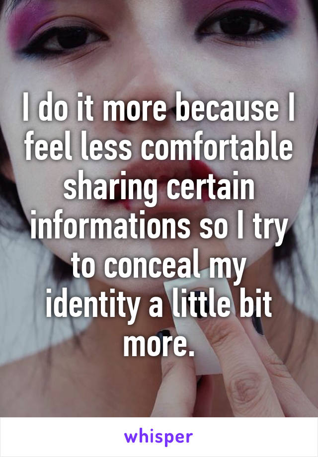 I do it more because I feel less comfortable sharing certain informations so I try to conceal my identity a little bit more.