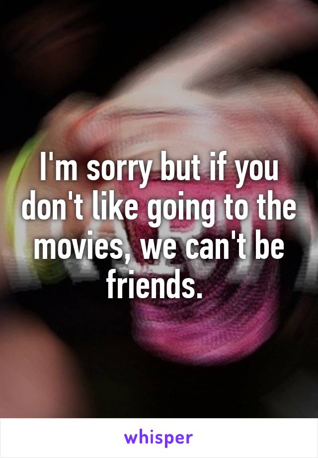 I'm sorry but if you don't like going to the movies, we can't be friends. 