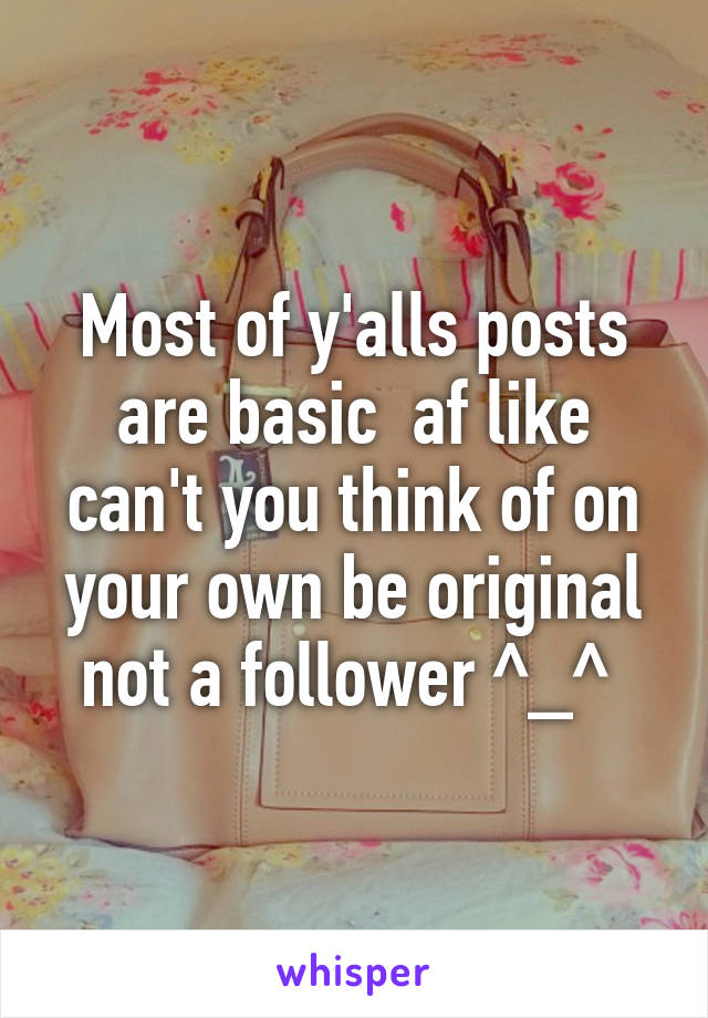 Most of y'alls posts are basic  af like can't you think of on your own be original not a follower ^_^ 