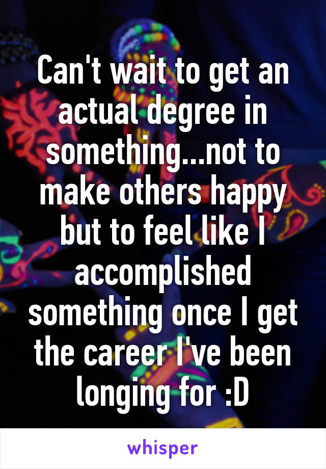 Can't wait to get an actual degree in something...not to make others happy but to feel like I accomplished something once I get the career I've been longing for :D