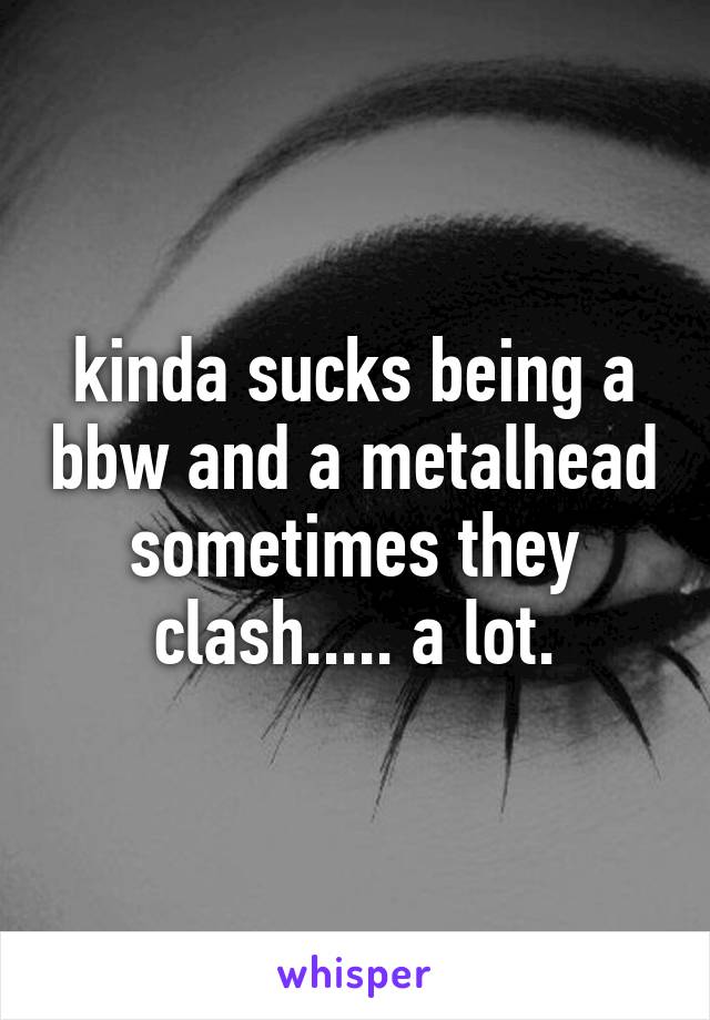 kinda sucks being a bbw and a metalhead
sometimes they clash..... a lot.