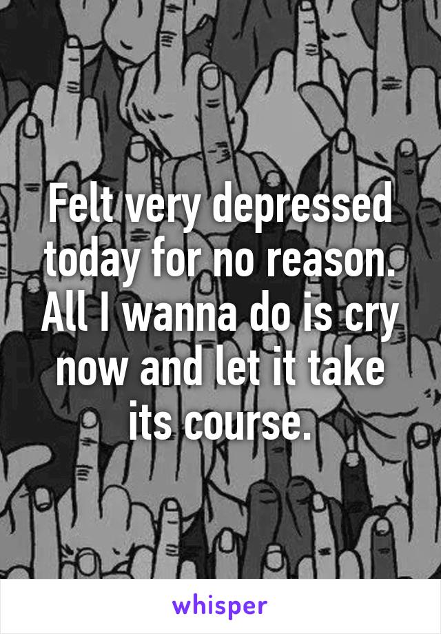 Felt very depressed today for no reason. All I wanna do is cry now and let it take its course.