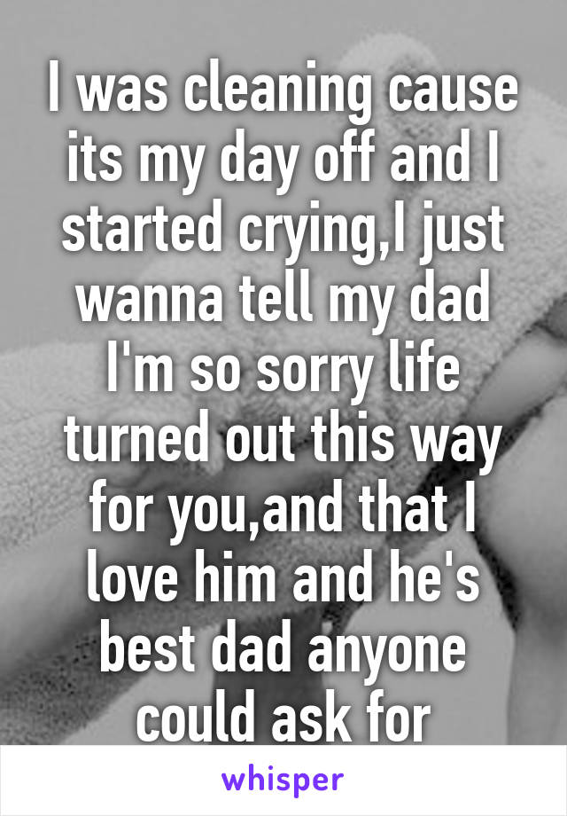 I was cleaning cause its my day off and I started crying,I just wanna tell my dad I'm so sorry life turned out this way for you,and that I love him and he's best dad anyone could ask for