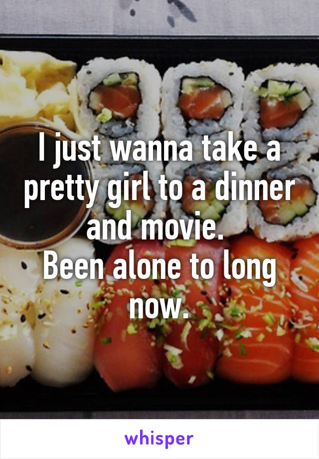 I just wanna take a pretty girl to a dinner and movie. 
Been alone to long now.