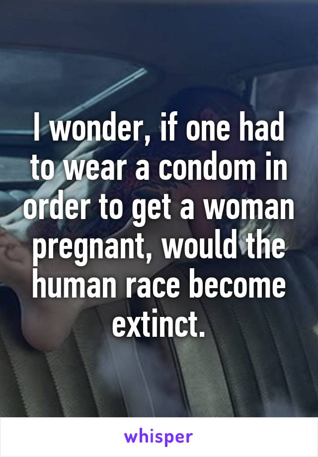 I wonder, if one had to wear a condom in order to get a woman pregnant, would the human race become extinct.