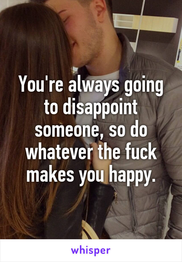 You're always going to disappoint someone, so do whatever the fuck makes you happy.