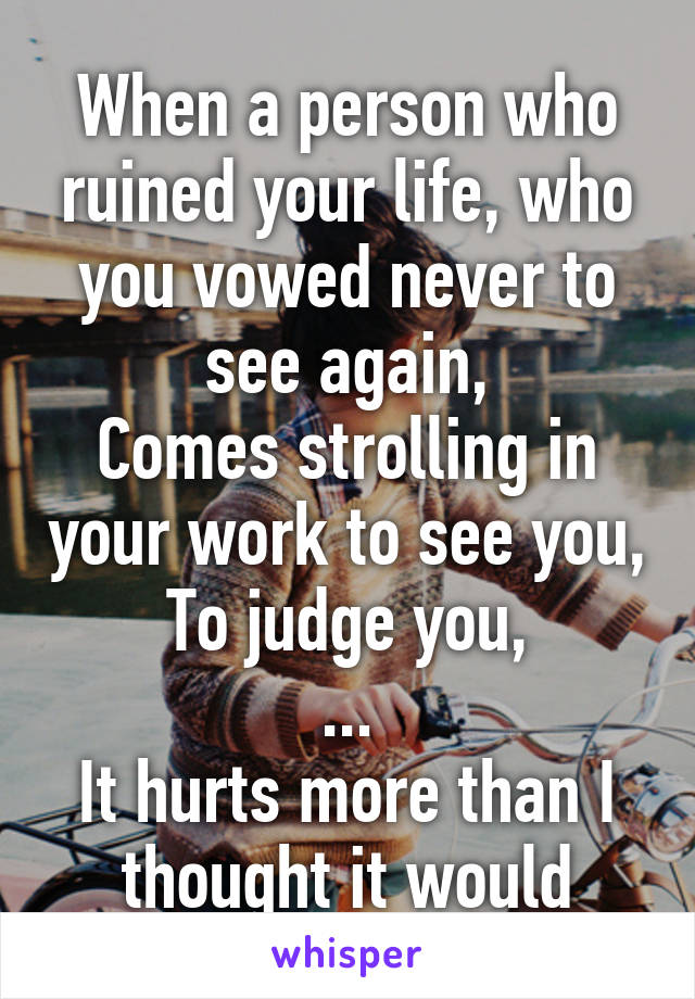 When a person who ruined your life, who you vowed never to see again,
Comes strolling in your work to see you,
To judge you,
...
It hurts more than I thought it would