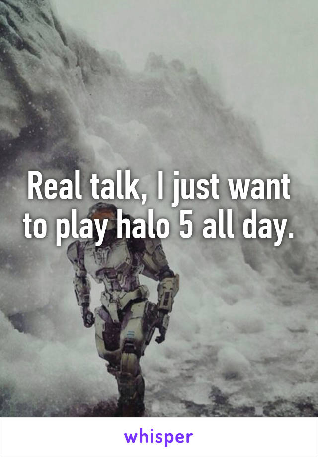 Real talk, I just want to play halo 5 all day. 