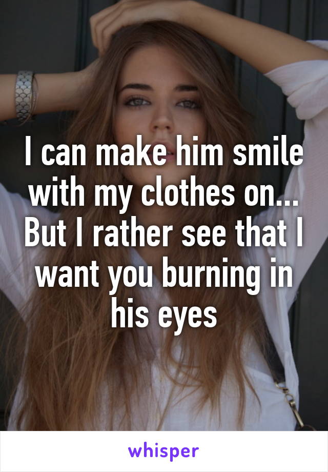 I can make him smile with my clothes on... But I rather see that I want you burning in his eyes