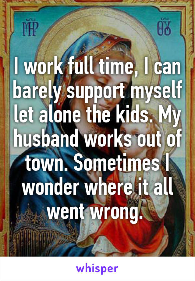 I work full time, I can barely support myself let alone the kids. My husband works out of town. Sometimes I wonder where it all went wrong. 