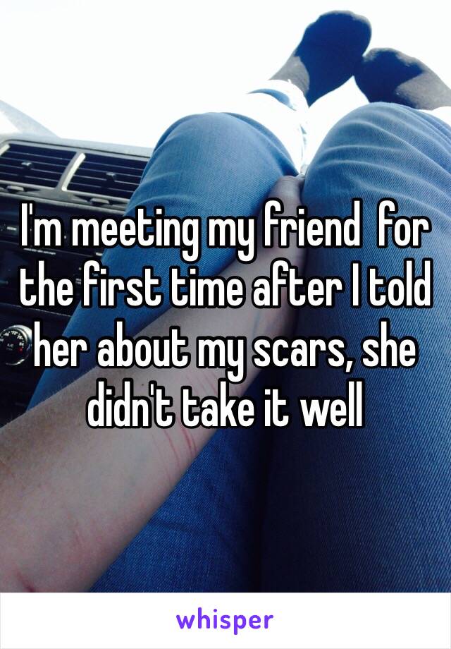 I'm meeting my friend  for the first time after I told her about my scars, she didn't take it well