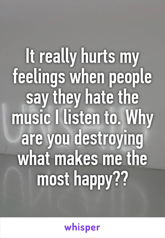 It really hurts my feelings when people say they hate the music I listen to. Why are you destroying what makes me the most happy??