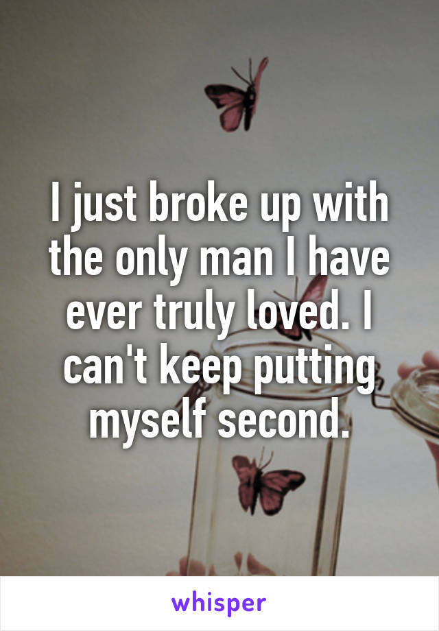 I just broke up with the only man I have ever truly loved. I can't keep putting myself second.