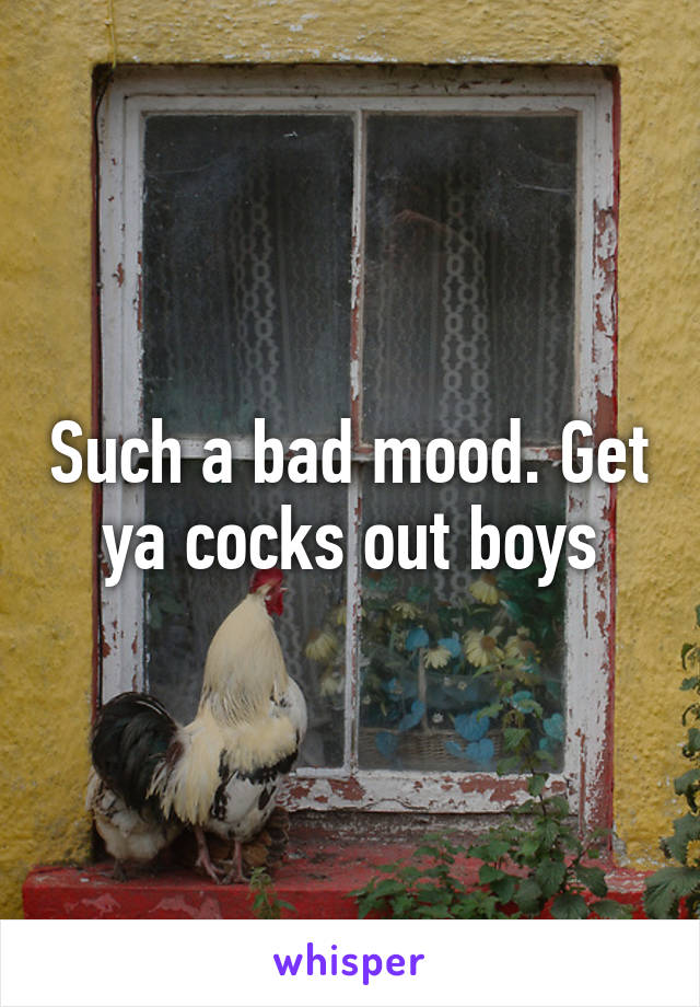 Such a bad mood. Get ya cocks out boys