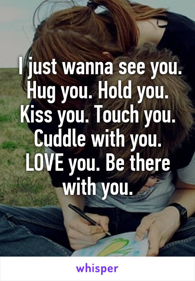  I just wanna see you. Hug you. Hold you. Kiss you. Touch you. Cuddle with you. LOVE you. Be there with you.
