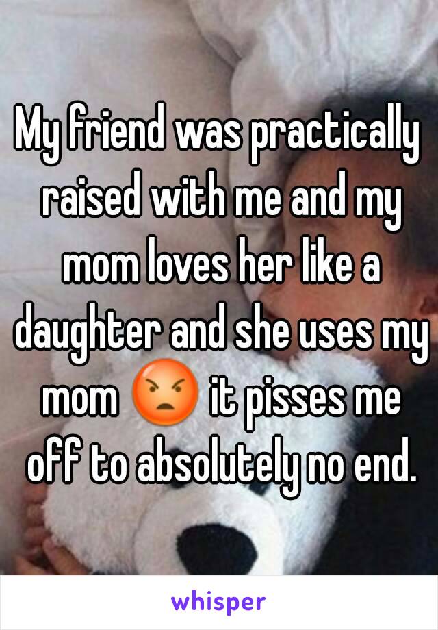 My friend was practically raised with me and my mom loves her like a daughter and she uses my mom 😡 it pisses me off to absolutely no end.