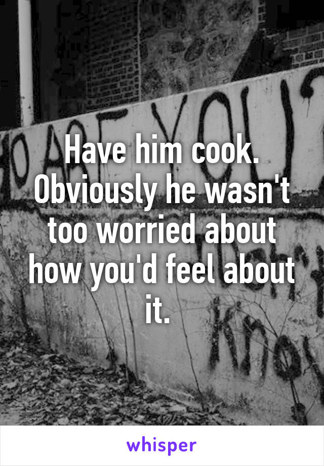 Have him cook. Obviously he wasn't too worried about how you'd feel about it. 