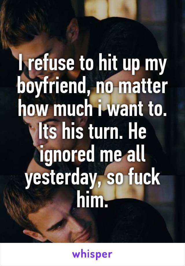 I refuse to hit up my boyfriend, no matter how much i want to. Its his turn. He ignored me all yesterday, so fuck him.