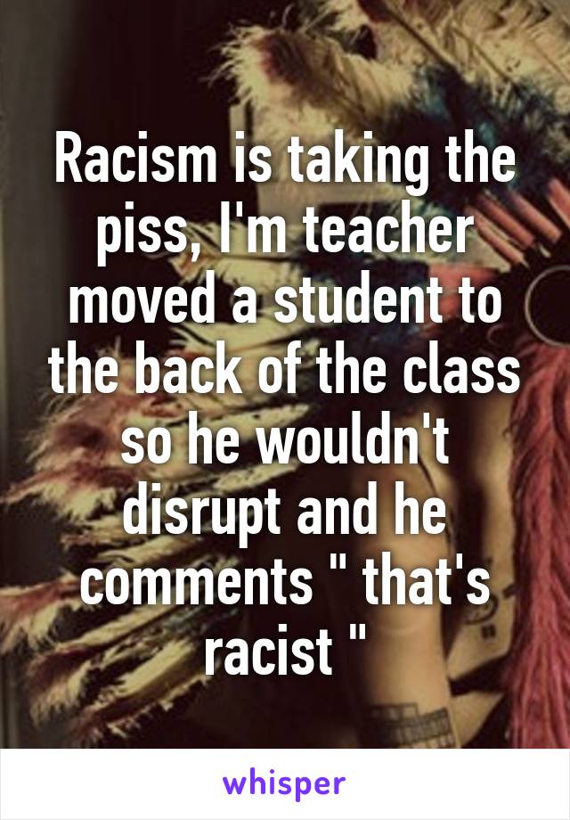 Racism is taking the piss, I'm teacher moved a student to the back of the class so he wouldn't disrupt and he comments " that's racist "