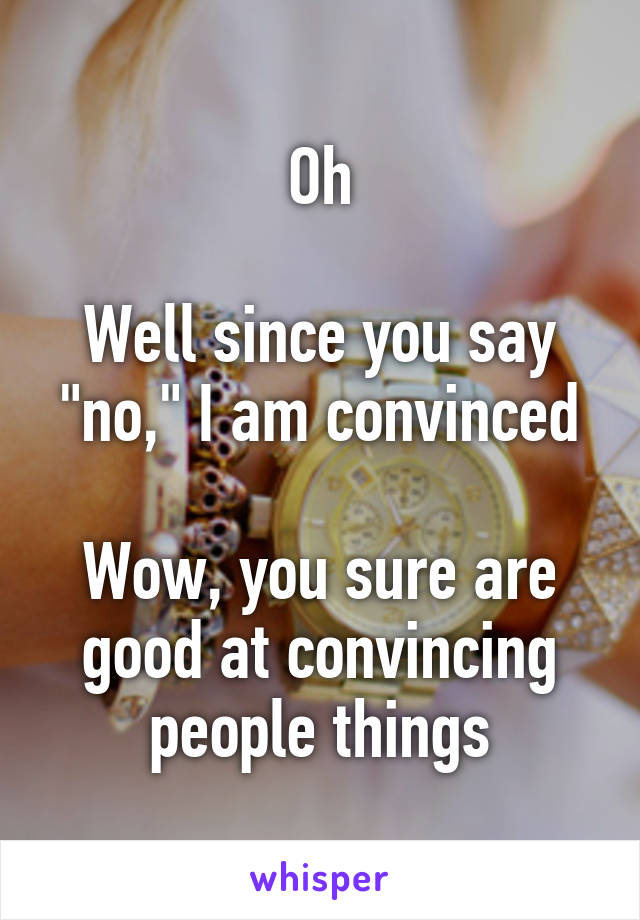 Oh

Well since you say "no," I am convinced

Wow, you sure are good at convincing people things